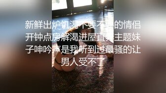 新鲜出炉饥渴不要不要的情侣开钟点房解渴进屋直奔主题妹子呻吟声是我听到过最骚的让男人受不了