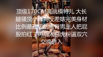 顶级170CM高挑模特儿 大长腿骚货小母狗反差婊完美身材比例最顶级的蜜臀男主人把屁股拍红了再后入白虎粉逼双穴交换进入