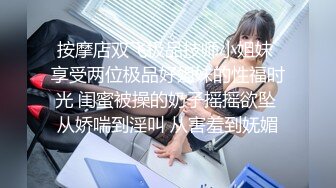 按摩店双飞极品技师小姐妹 享受两位极品好姐妹的性福时光 闺蜜被操的奶子摇摇欲坠 从娇喘到淫叫 从害羞到妩媚