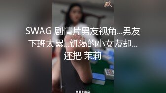 SWAG 剧情片男友视角...男友下班太累...饥渴的小女友却...还把 茉莉