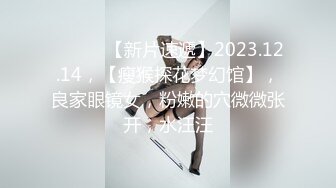 ♈ ♈ ♈ 【新片速遞】2023.12.14，【瘦猴探花梦幻馆】，良家眼镜女，粉嫩的穴微微张开，水汪汪