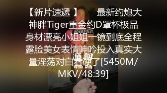 【新片速遞 】 ⚡⚡最新约炮大神胖Tiger重金约D罩杯极品身材漂亮小姐姐一镜到底全程露脸美女表情呻吟投入真实大量淫荡对白看硬了[5450M/MKV/48:39]