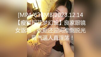 [MP4/638MB]2023.12.14【瘦猴探花梦幻馆】良家眼镜女返场，欲拒还迎间推倒脱光，骚气逼人真淫荡！