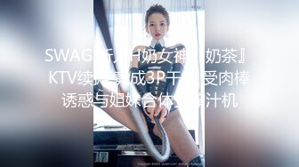 SWAG 新人H奶女神『奶茶』KTV续摊 竟成3P干炮 受肉棒诱惑与姐妹合体变榨汁机