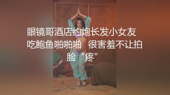 眼镜哥酒店约炮长发小女友⭐吃鲍鱼啪啪啪⭐很害羞不让拍脸“疼”