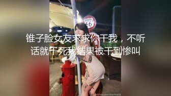 锥子脸女友求求你干我，不听话就干死我结果被干到惨叫