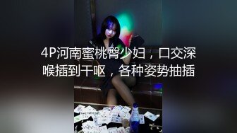 4P河南蜜桃臀少妇，口交深喉插到干呕，各种姿势抽插