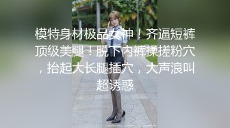 模特身材极品女神！齐逼短裤顶级美腿！脱下内裤揉搓粉穴，抬起大长腿插穴，大声浪叫超诱惑