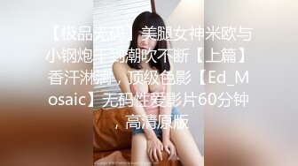 【极品无码】美腿女神米欧与小钢炮干到潮吹不断【上篇】香汗淋漓，顶级色影【Ed_Mosaic】无码性爱影片60分钟，高清原版