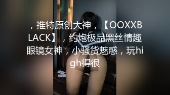 ，推特原创大神，【OOXXBLACK】，约炮极品黑丝情趣眼镜女神，小骚货魅惑，玩high得很