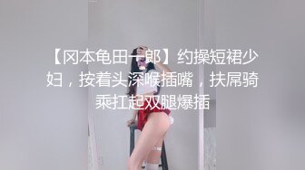 【冈本龟田一郎】约操短裙少妇，按着头深喉插嘴，扶屌骑乘扛起双腿爆插