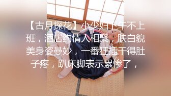 【古月探花】小少妇下午不上班，酒店约情人相聚，肤白貌美身姿曼妙，一番狂插干得肚子疼，趴床脚表示累惨了，