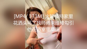 [MP4/ 373M] 火辣模特家里花洒头坏了找师傅来维修勾引他在浴室里草逼