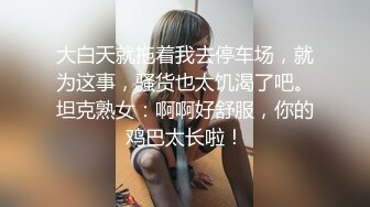 大白天就拖着我去停车场，就为这事，骚货也太饥渴了吧。坦克熟女：啊啊好舒服，你的鸡巴太长啦！