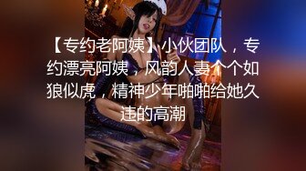 【专约老阿姨】小伙团队，专约漂亮阿姨，风韵人妻个个如狼似虎，精神少年啪啪给她久违的高潮