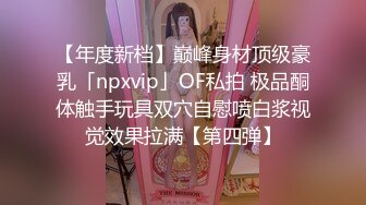 【年度新档】巅峰身材顶级豪乳「npxvip」OF私拍 极品酮体触手玩具双穴自慰喷白浆视觉效果拉满【第四弹】