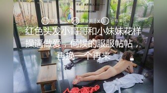 红色头发小哥哥和小妹妹花样操逼做爱，伺候的服服帖帖，再换一个再来