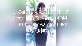 白领御姐女友和四眼男仔，男友大力操边问‘操你够不够劲‘ 够！‘爽不爽’ 爽！够发嚎的呻吟！