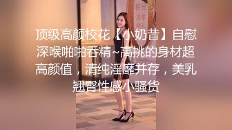 顶级高颜校花【小奶昔】自慰深喉啪啪吞精~高挑的身材超高颜值，清纯淫靡并存，美乳翘臀性感小骚货