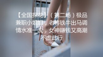 【全国探花】（第二场）极品兼职小姐姐，老将铁牛出马调情水准一流，女神赚钱又高潮不虚此行