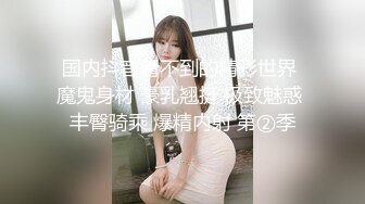 国内抖音看不到的精彩世界 魔鬼身材 豪乳翘挺 极致魅惑 丰臀骑乘 爆精内射 第②季