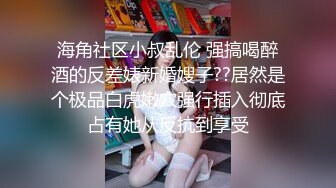 海角社区小叔乱伦 强搞喝醉酒的反差婊新婚嫂子??居然是个极品白虎嫩穴强行插入彻底占有她从反抗到享受