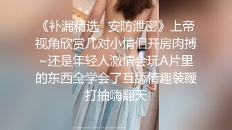 《补漏精选✿安防泄密》上帝视角欣赏几对小情侣开房肉搏~还是年轻人激情会玩A片里的东西全学会了互舔情趣装鞭打抽嗨翻天