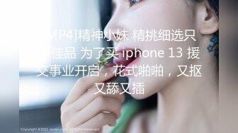 [MP4]精神小妹 精挑细选只干佳品 为了买 iphone 13 援交事业开启，花式啪啪，又抠又舔又插