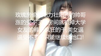 玫瑰房偷拍吃力壮阳药的帅哥涨的受不了进房间就扒掉大学女友的裤子疯狂的干,美女逼逼受不了了只能继续给他口!