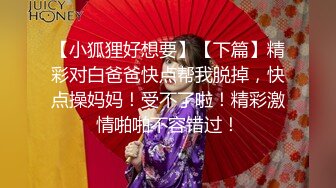 【小狐狸好想要】【下篇】精彩对白爸爸快点帮我脱掉，快点操妈妈！受不了啦！精彩激情啪啪不容错过！