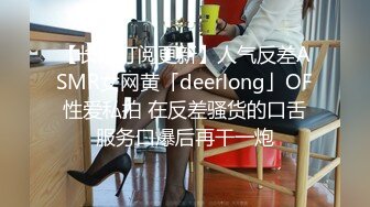 【长期订阅更新】人气反差ASMR女网黄「deerlong」OF性爱私拍 在反差骚货的口舌服务口爆后再干一炮