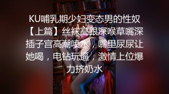 KU哺乳期少妇变态男的性奴【上篇】丝袜高跟深喉草嘴深插子宫高潮喷水，嘴里尿尿让她喝，电钻玩逼，激情上位爆力挤奶水