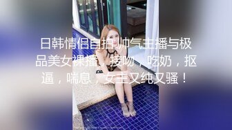 日韩情侣自拍 帅气主播与极品美女裸播，接吻，吃奶，抠逼，喘息，女主又纯又骚！