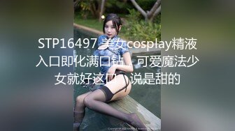 STP16497 美女cosplay精液入口即化满口钻，可爱魔法少女就好这口，说是甜的