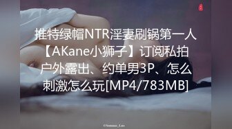 推特绿帽NTR淫妻刷锅第一人【AKane小狮子】订阅私拍 户外露出、约单男3P、怎么刺激怎么玩[MP4/783MB]