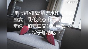 电报群VIP高清无水印，精液盛宴！乱伦变态老哥调教母狗堂妹，销魂口交深喉手撸取精，粽子加精吃下