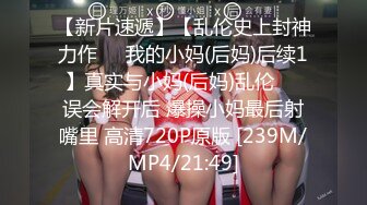 【新片速遞】【乱伦史上封神力作❤️我的小妈(后妈)后续1】真实与小妈(后妈)乱伦❤️误会解开后 爆操小妈最后射嘴里 高清720P原版 [239M/MP4/21:49]