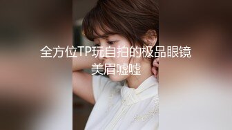 全方位TP玩自拍的极品眼镜美眉嘘嘘