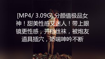 [MP4/ 3.09G] 分颜值极品女神！甜美性感又迷人！带上眼镜更性感，开档丝袜，被炮友道具插穴，娇喘呻吟不断