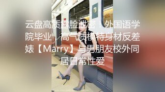 云盘高质露脸泄密！外国语学院毕业，高气质模特身材反差婊【Marry】与男朋友校外同居日常性爱