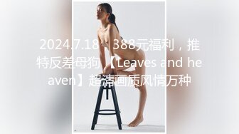 2024.7.18，388元福利，推特反差母狗 【Leaves and heaven】超清画质风情万种