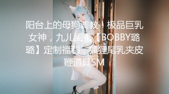 阳台上的母狗调教！极品巨乳女神，九儿闺蜜【BOBBY璐璐】定制福利，狐狸尾乳夹皮鞭道具SM