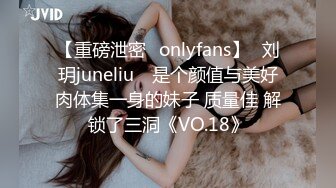 【重磅泄密✨onlyfans】⭐刘玥juneliu⭐ 是个颜值与美好肉体集一身的妹子 质量佳 解锁了三洞《VO.18》