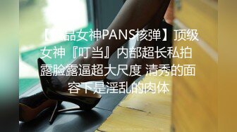 【极品女神PANS核弹】顶级女神『叮当』内部超长私拍 露脸露逼超大尺度 清秀的面容下是淫乱的肉体