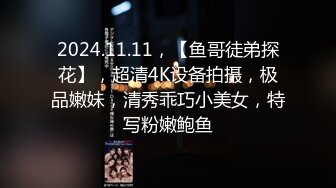 2024.11.11，【鱼哥徒弟探花】，超清4K设备拍摄，极品嫩妹，清秀乖巧小美女，特写粉嫩鲍鱼