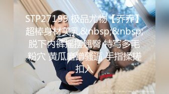 STP27199 极品尤物【乔乔】超棒身材美乳&nbsp;&nbsp;脱下内裤摇摆翘臀 特写多毛粉穴 黄瓜磨蹭骚逼 手指揉搓扣入