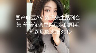 国产麻豆AV 兔子先生系列合集 羞羞优奈星梨型状的阴毛，惩罚屁股夹纸30秒