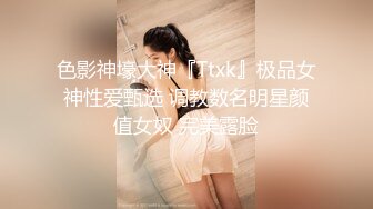 色影神壕大神『Ttxk』极品女神性爱甄选 调教数名明星颜值女奴 完美露脸