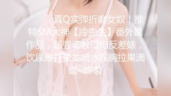 ⚫️⚫️真Q实弹折磨女奴！推特SM大神【冷先生】番外篇作品，超强调教母狗反差婊，饮尿鞭打独龙喷水踩胸拉果滴蜡~炸裂