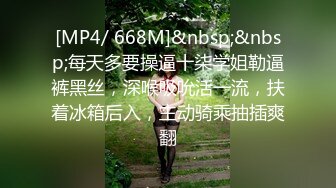 [MP4/ 668M]&nbsp;&nbsp;每天多要操逼十柒学姐勒逼裤黑丝，深喉吸吮活一流，扶着冰箱后入，主动骑乘抽插爽翻